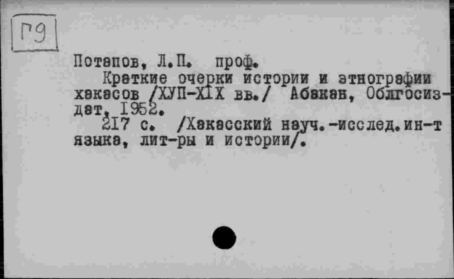 ﻿Потапов, Л.П. проф.
Краткие очерки истории и этнографии хакасов /ХУП-Х1Х вв./ Абакан, Облгосиз дат, 1952,
217 с, /Хакасский науч.-исслед. ин-т языка, лит-ры и истории/.